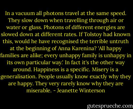 In a vacuum all photons travel at the same speed. They slow down when travelling through air or water or glass. Photons of different energies are slowed down at different rates. If Tolstoy had known this, would he have recognised the terrible untruth at the beginning of Anna Karenina? 'All happy families are alike; every unhappy family is unhappy in its own particular way.' In fact it's the other way around. Happiness is a specific. Misery is a generalisation. People usually know exactly why they are happy. They very rarely know why they are miserable. - Jeanette Winterson