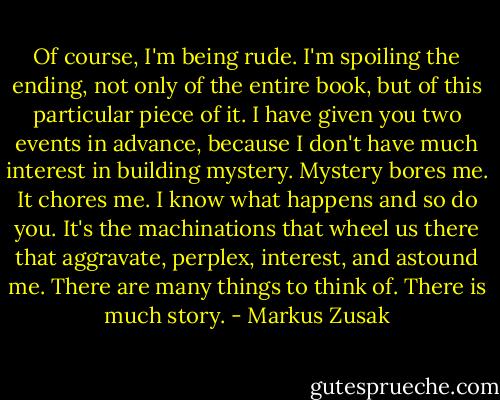 Of course, I'm being rude. I'm spoiling the ending, not only of the entire book, but of this particular piece of it. I have given you two events in advance, because I don't have much interest in building mystery. Mystery bores me. It chores me. I know what happens and so do you. It's the machinations that wheel us there that aggravate, perplex, interest, and astound me. There are many things to think of. There is much story. - Markus Zusak