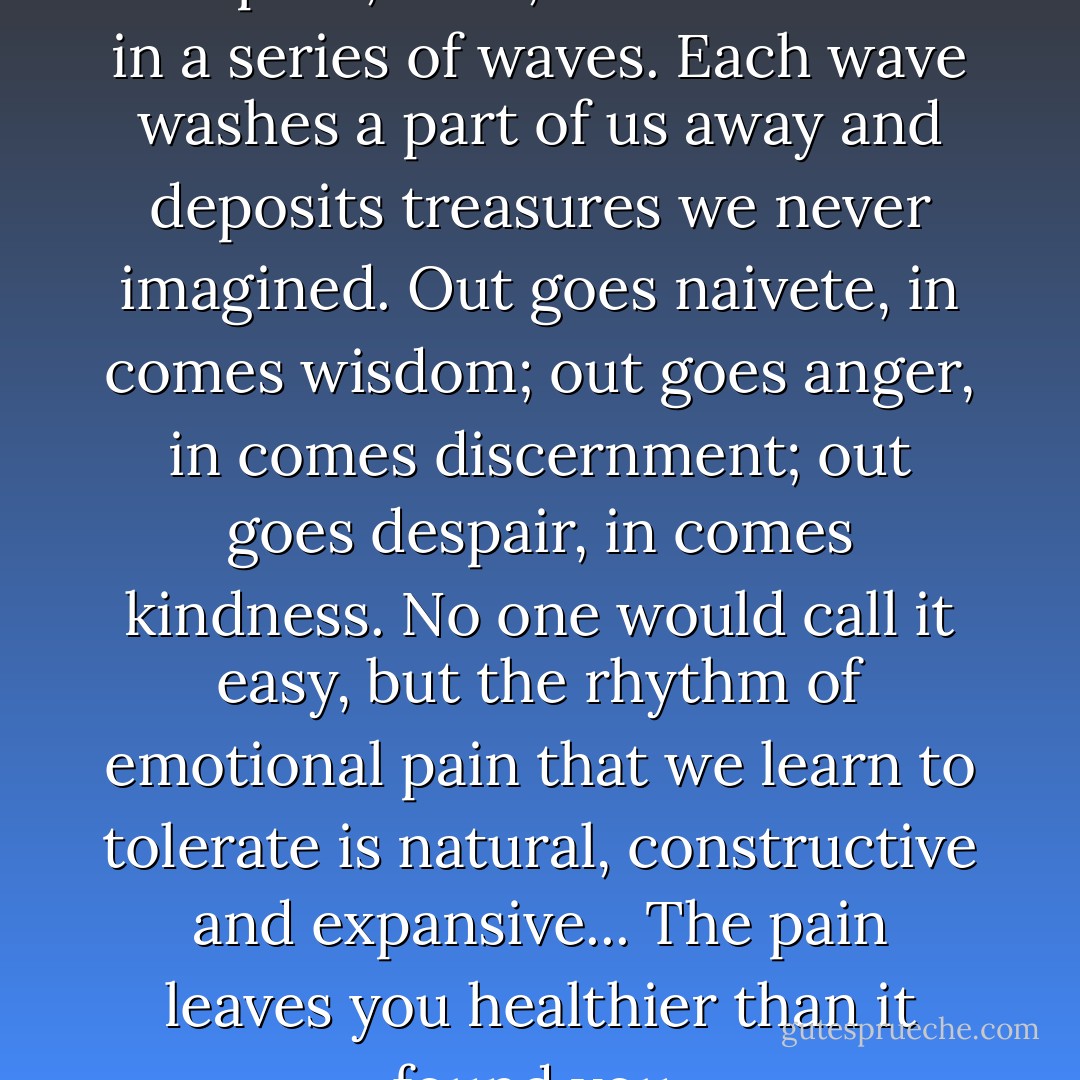 Emotional discomfort, when accepted, rises, crests and falls in a series of waves. Each wave washes a part of us away and deposits treasures we never imagined. Out goes naivete, in comes wisdom; out goes anger, in comes discernment; out goes despair, in comes kindness. No one would call it easy, but the rhythm of emotional pain that we learn to tolerate is natural, constructive and expansive... The pain leaves you healthier than it found you. - Martha N. Beck