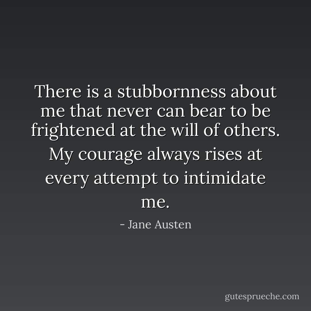 There is a stubbornness about me that never can bear to be frightened at the will of others. My courage always rises at every attempt to intimidate me. - Jane Austen