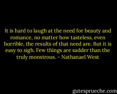It is hard to laugh at the need for beauty and romance, no matter how tasteless, even horrible, the results of that need are. But it is easy to sigh. Few things are sadder than the truly monstrous. - Nathanael West