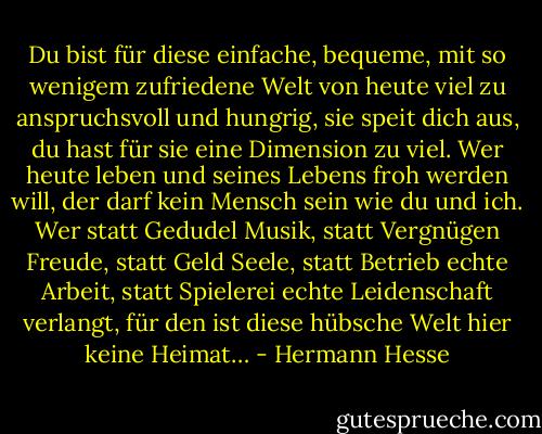 Du bist für diese einfache, bequeme, mit so wenigem zufriedene Welt von heute viel zu anspruchsvoll und hungrig, sie speit dich aus, du hast für sie eine Dimension zu viel. Wer heute leben und seines Lebens froh werden will, der darf kein Mensch sein wie du und ich. Wer statt Gedudel Musik, statt Vergnügen Freude, statt Geld Seele, statt Betrieb echte Arbeit, statt Spielerei echte Leidenschaft verlangt, für den ist diese hübsche Welt hier keine Heimat… - Hermann Hesse
