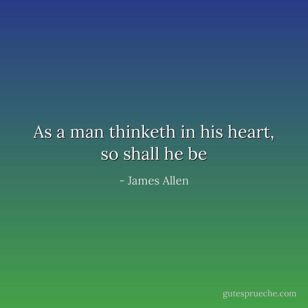 As a man thinketh in his heart, so shall he be - James Allen