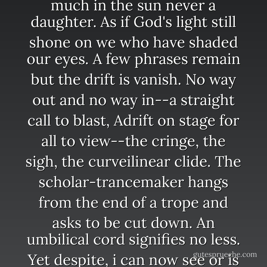 Michael writes of sun, but all I can think of is sunsickness, too much in the sun never a daughter. As if God's light still shone on we who have shaded our eyes. A few phrases remain but the drift is vanish. No way out and no way in--a straight call to blast, Adrift on stage for all to view--the cringe, the sigh, the curveilinear clide. The scholar-trancemaker hangs from the end of a trope and asks to be cut down. An umbilical cord signifies no less. Yet despite, i can now see or is it all a mitake?  - Charles Bernstein
