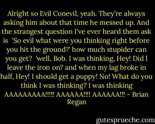 Alright so Evil Conevil, yeah. They're always asking him about that time he messed up. And the strangest question I've ever heard them ask is<br /><br />'So evil what were you thinking right before you hit the ground?' how much stupider can you get?<br /><br />'well, Bob. I was thinking, Hey! Did I leave the iron on? and when my lag broke in half, Hey! I should get a puppy! No! What do you think I was thinking? I was thinking AAAAAAAAA!!!!! AAAAAA!!!! AAAAAA!!! - Brian Regan