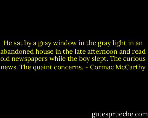He sat by a gray window in the gray light in an abandoned house in the late afternoon and read old newspapers while the boy slept. The curious news. The quaint concerns. - Cormac McCarthy