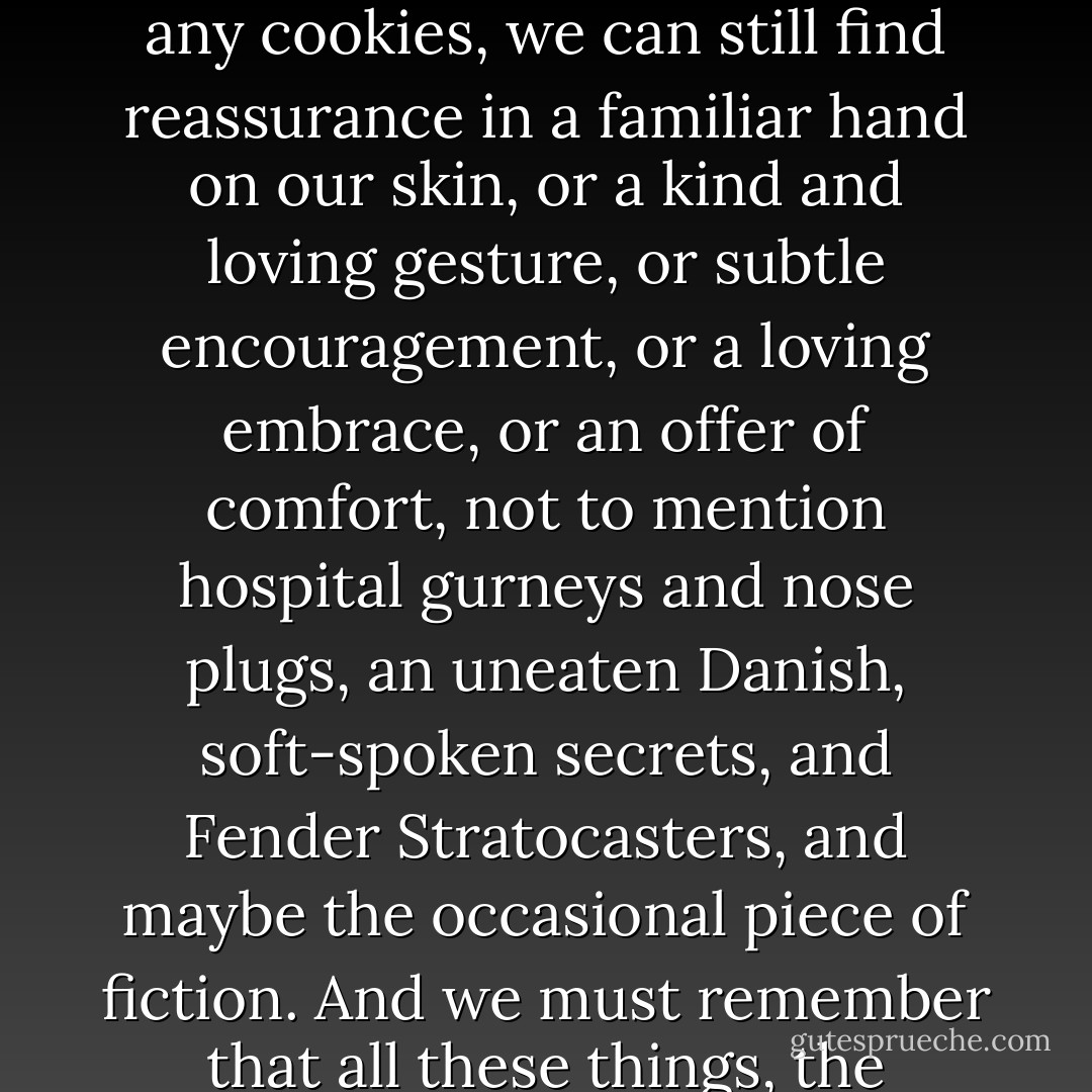 As Harold took a bite of Bavarian sugar cookie, he finally felt as if everything was going to be ok. Sometimes, when we lose ourselves in fear and despair, in routine and constancy, in hopelessness and tragedy, we can thank God for Bavarian sugar cookies. And, fortunately, when there aren't any cookies, we can still find reassurance in a familiar hand on our skin, or a kind and loving gesture, or subtle encouragement, or a loving embrace, or an offer of comfort, not to mention hospital gurneys and nose plugs, an uneaten Danish, soft-spoken secrets, and Fender Stratocasters, and maybe the occasional piece of fiction. And we must remember that all these things, the nuances, the anomalies, the subtleties, which we assume only accessorize our days, are effective for a much larger and nobler cause. They are here to save our lives. I know the idea seems strange, but I also know that it just so happens to be true. - Zach Helm