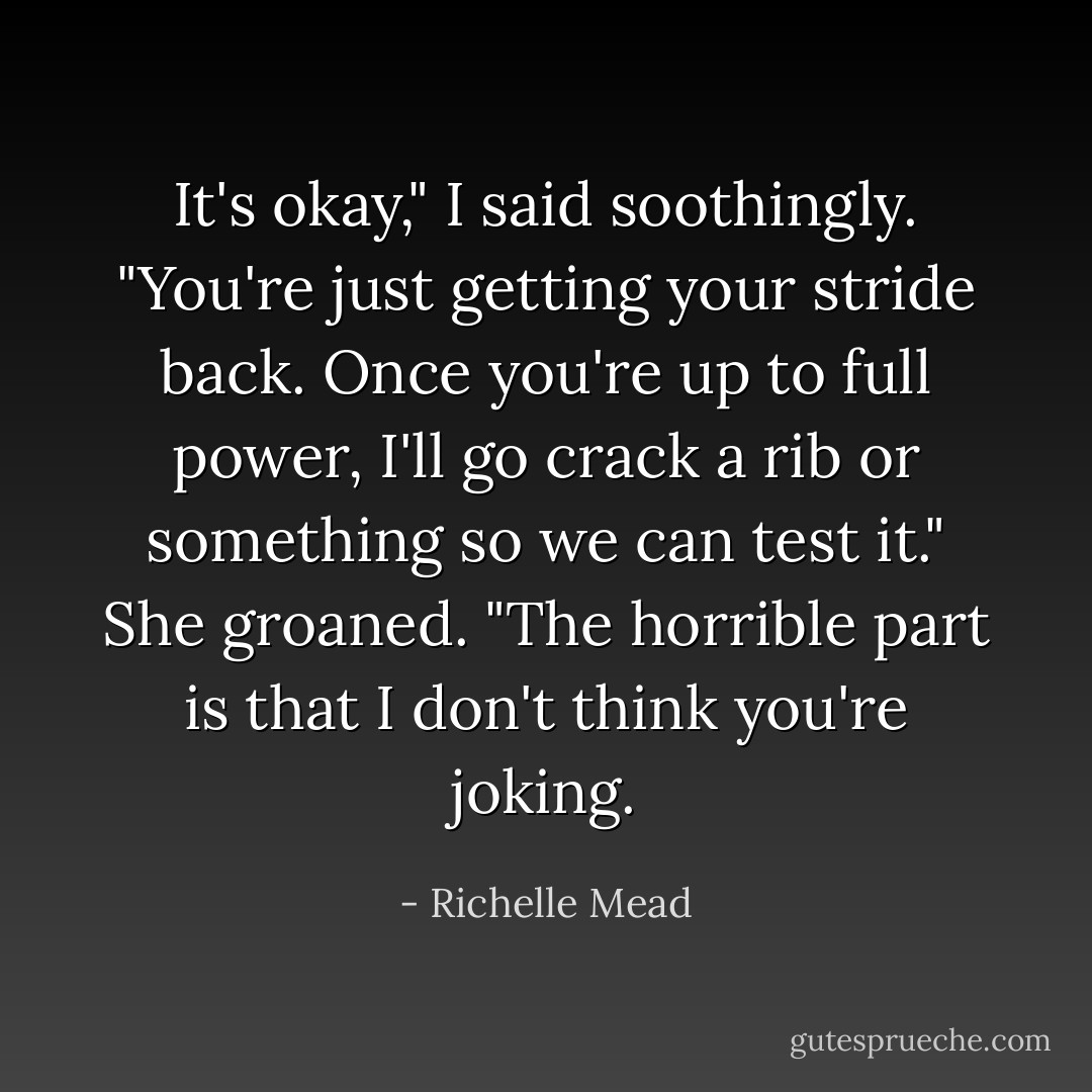 It's okay," I said soothingly. "You're just getting your stride back. Once you're up to full power, I'll go crack a rib or something so we can test it."<br />She groaned. "The horrible part is that I don't think you're joking. - Richelle Mead
