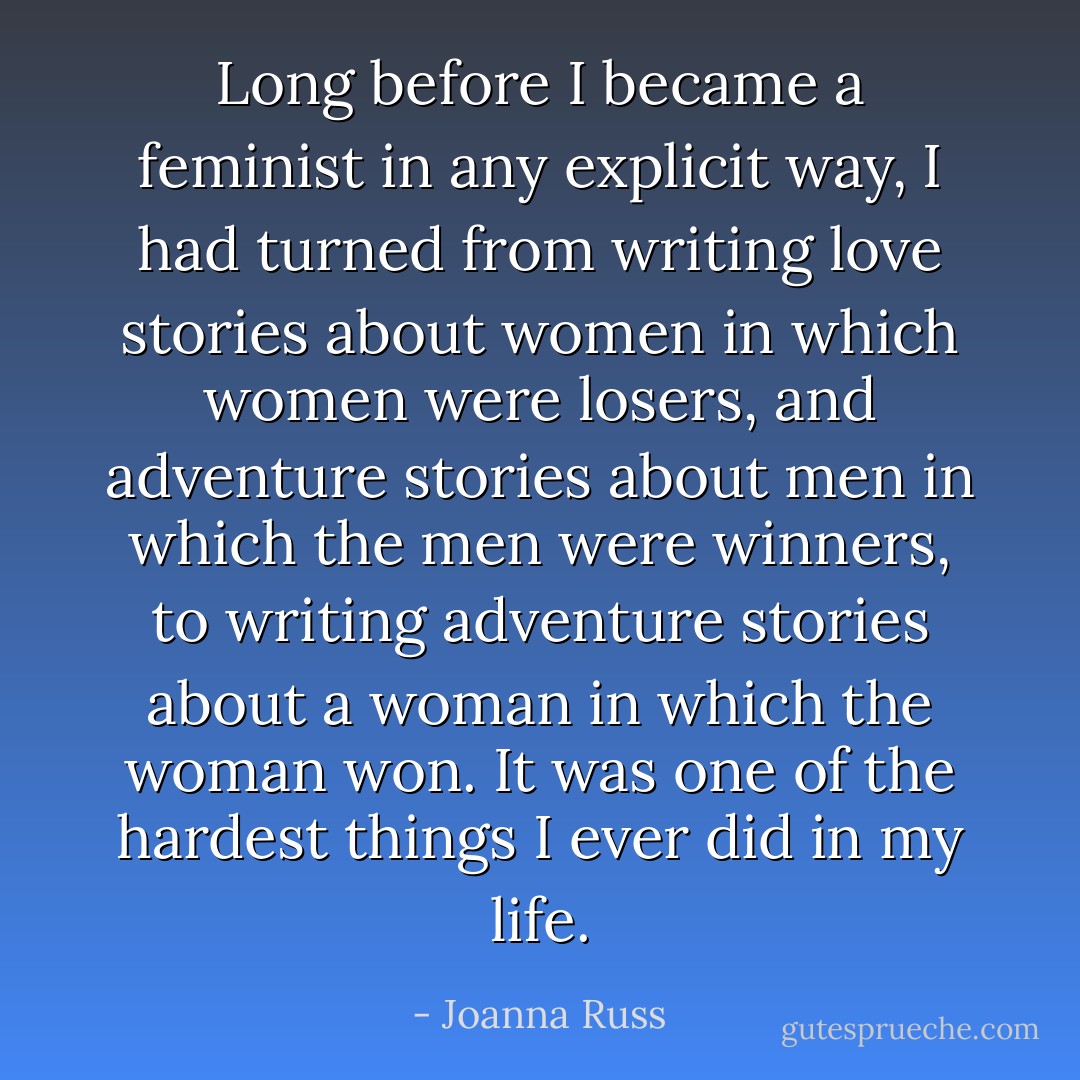 Long before I became a feminist in any explicit way, I had turned from writing love stories about women in which women were losers, and adventure stories about men in which the men were winners, to writing adventure stories about a woman in which the woman won. It was one of the hardest things I ever did in my life. - Joanna Russ