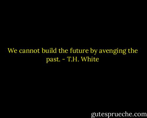 We cannot build the future by avenging the past. - T.H. White