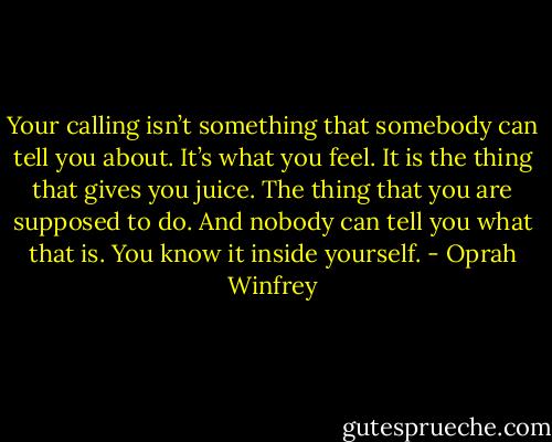 Your calling isn’t something that somebody can tell you about. It’s what you feel. It is the thing that gives you juice. The thing that you are supposed to do. And nobody can tell you what that is. You know it inside yourself. - Oprah Winfrey