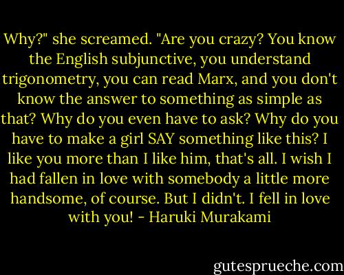 Why?" she screamed. "Are you crazy? You know the English subjunctive, you understand trigonometry, you can read Marx, and you don't know the answer to something as simple as that? Why do you even have to ask? Why do you have to make a girl SAY something like this? I like you more than I like him, that's all. I wish I had fallen in love with somebody a little more handsome, of course. But I didn't. I fell in love with you! - Haruki Murakami