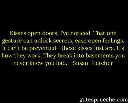 Kisses open doors, I've noticed. That one gesture can unlock secrets, ease open feelings. It can't be prevented--these kisses just are. It's how they work. They break into basements you never knew you had. - Susan  Fletcher