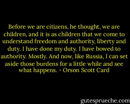 Before we are citizens, he thought, we are children, and it is as children that we come to understand freedom and authority, liberty and duty. I have done my duty. I have bowed to authority. Mostly. And now, like Russia, I can set aside those burdens for a little while and see what happens. - Orson Scott Card