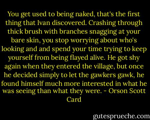 You get used to being naked, that's the first thing that Ivan discovered. Crashing through thick brush with branches snagging at your bare skin, you stop worrying about who's looking and and spend your time trying to keep yourself from being flayed alive. He got shy again when they entered the village, but once he decided simply to let the gawkers gawk, he found himself much more interested in what he was seeing than what they were. - Orson Scott Card