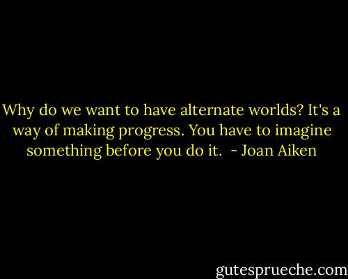 Why do we want to have alternate worlds? It's a way of making progress. You have to imagine something before you do it.  - Joan Aiken