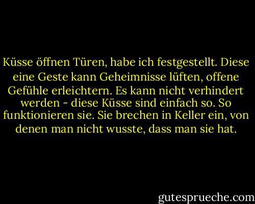 Küsse öffnen Türen, habe ich festgestellt. Diese eine Geste kann Geheimnisse lüften, offene Gefühle erleichtern. Es kann nicht verhindert werden - diese Küsse sind einfach so. So funktionieren sie. Sie brechen in Keller ein, von denen man nicht wusste, dass man sie hat. - Susan  Fletcher<