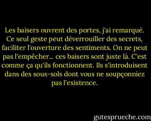 Les baisers ouvrent des portes, j'ai remarqué. Ce seul geste peut déverrouiller des secrets, faciliter l'ouverture des sentiments. On ne peut pas l'empêcher... ces baisers sont juste là. C'est comme ça qu'ils fonctionnent. Ils s'introduisent dans des sous-sols dont vous ne soupçonniez pas l'existence. - Susan  Fletcher
