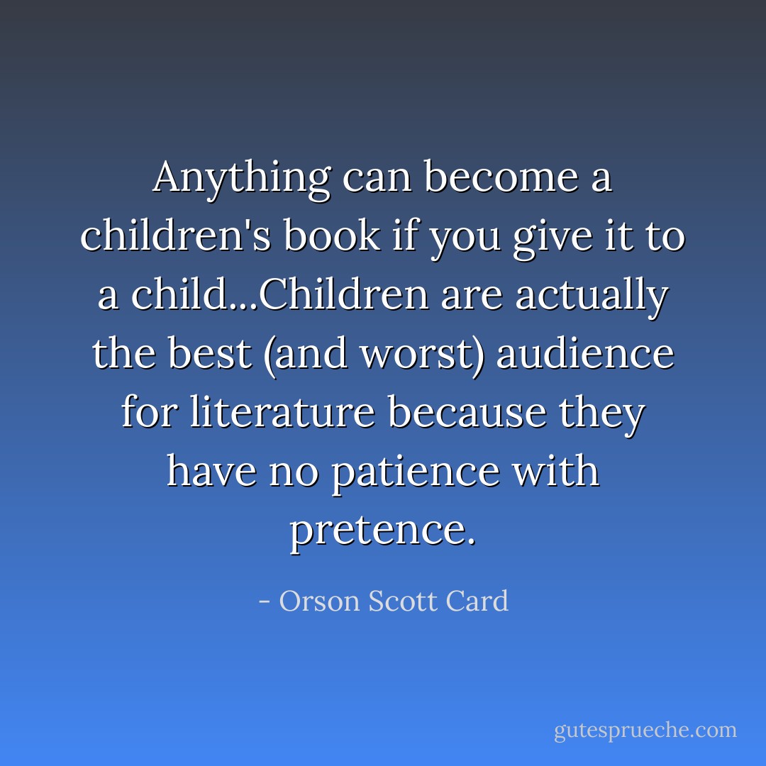 Anything can become a children's book if you give it to a child...Children are actually the best (and worst) audience for literature because they have no patience with pretence. - Orson Scott Card