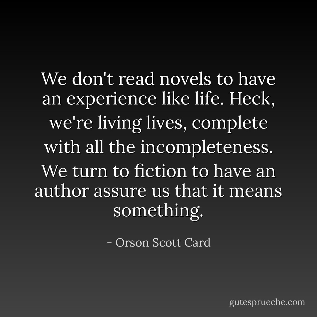 We don't read novels to have an experience like life. Heck, we're living lives, complete with all the incompleteness. We turn to fiction to have an author assure us that it means something. - Orson Scott Card