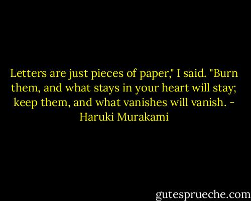 Letters are just pieces of paper," I said. "Burn them, and what stays in your heart will stay; keep them, and what vanishes will vanish. - Haruki Murakami
