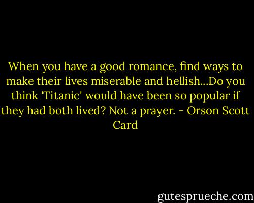 When you have a good romance, find ways to make their lives miserable and hellish...Do you think 'Titanic' would have been so popular if they had both lived? Not a prayer. - Orson Scott Card