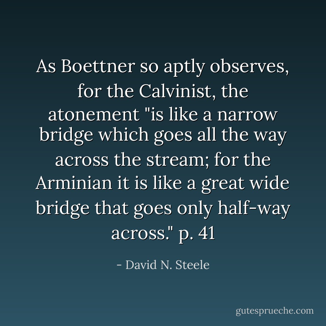 As Boettner so aptly observes, for the Calvinist, the atonement "is like a narrow bridge which goes all the way across the stream; for the Arminian it is like a great wide bridge that goes only half-way across." p. 41 - David N. Steele