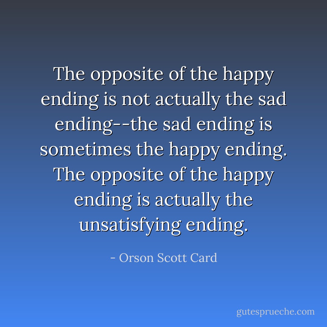 The opposite of the happy ending is not actually the sad ending--the sad ending <i>is</i> sometimes the happy ending. The opposite of the happy ending is actually the <i>unsatisfying</i> ending. - Orson Scott Card