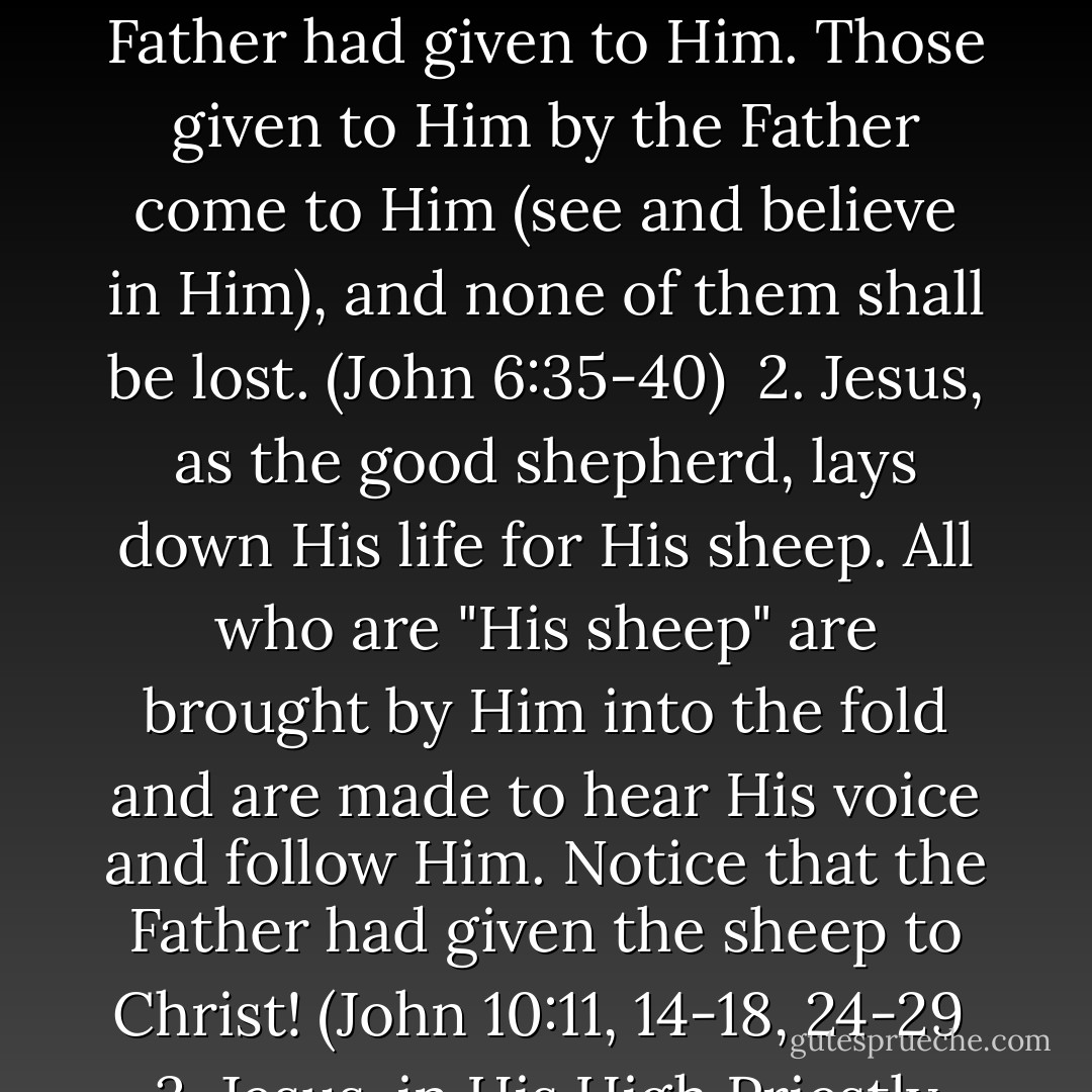 Jesus Fulfills the Eternal Covenant<br /><br />Scripture represents the Lord Jesus Christ, in all that He did and suffered for His people, as fulfilling the terms of a gracious compact or arrangement which He had entered into with His heavenly Father before the foundation of the world.<br /><br />1. Jesus was sent into the world by the Father to save the people whom the Father had given to Him. Those given to Him by the Father come to Him (see and believe in Him), and none of them shall be lost. (John 6:35-40)<br /><br />2. Jesus, as the good shepherd, lays down His life for His sheep. All who are "His sheep" are brought by Him into the fold and are made to hear His voice and follow Him. Notice that the Father had given the sheep to Christ! (John 10:11, 14-18, 24-29<br /><br />3. Jesus, in His High Priestly Prayer, prays not for the world, but for those given to Him by the Father. In fulfillment of the Father's charge, Jesus had accomplished the work the Father had sent Him to do - to make God known to His people and to give them eternal life. (John 17:1-11, 20, 24-26)<br /><br />pp. 45-48  - David N. Steele