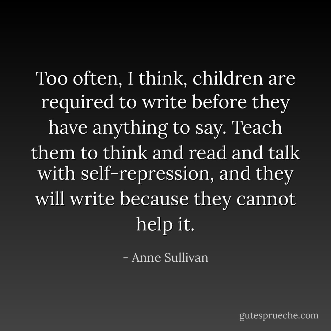 Too often, I think, children are required to write before they have anything to say. Teach them to think and read and talk with self-repression, and they will write because they cannot help it. - Anne Sullivan