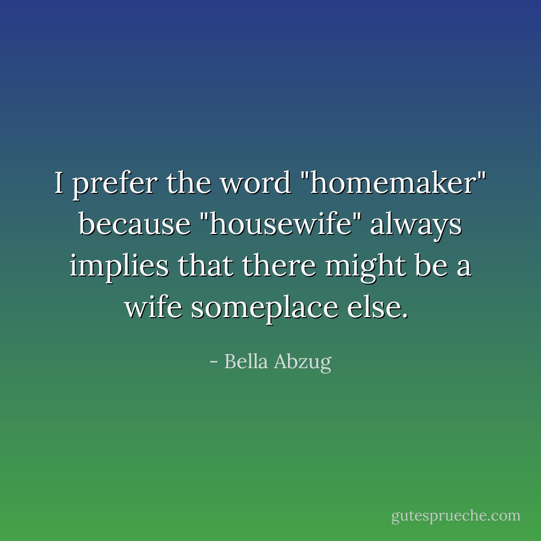 I prefer the word "homemaker" because "housewife" always implies that there might be a wife someplace else.  - Bella Abzug
