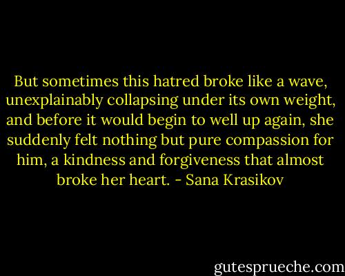 But sometimes this hatred broke like a wave, unexplainably collapsing under its own weight, and before it would begin to well up again, she suddenly felt nothing but pure compassion for him, a kindness and forgiveness that almost broke her heart. - Sana Krasikov