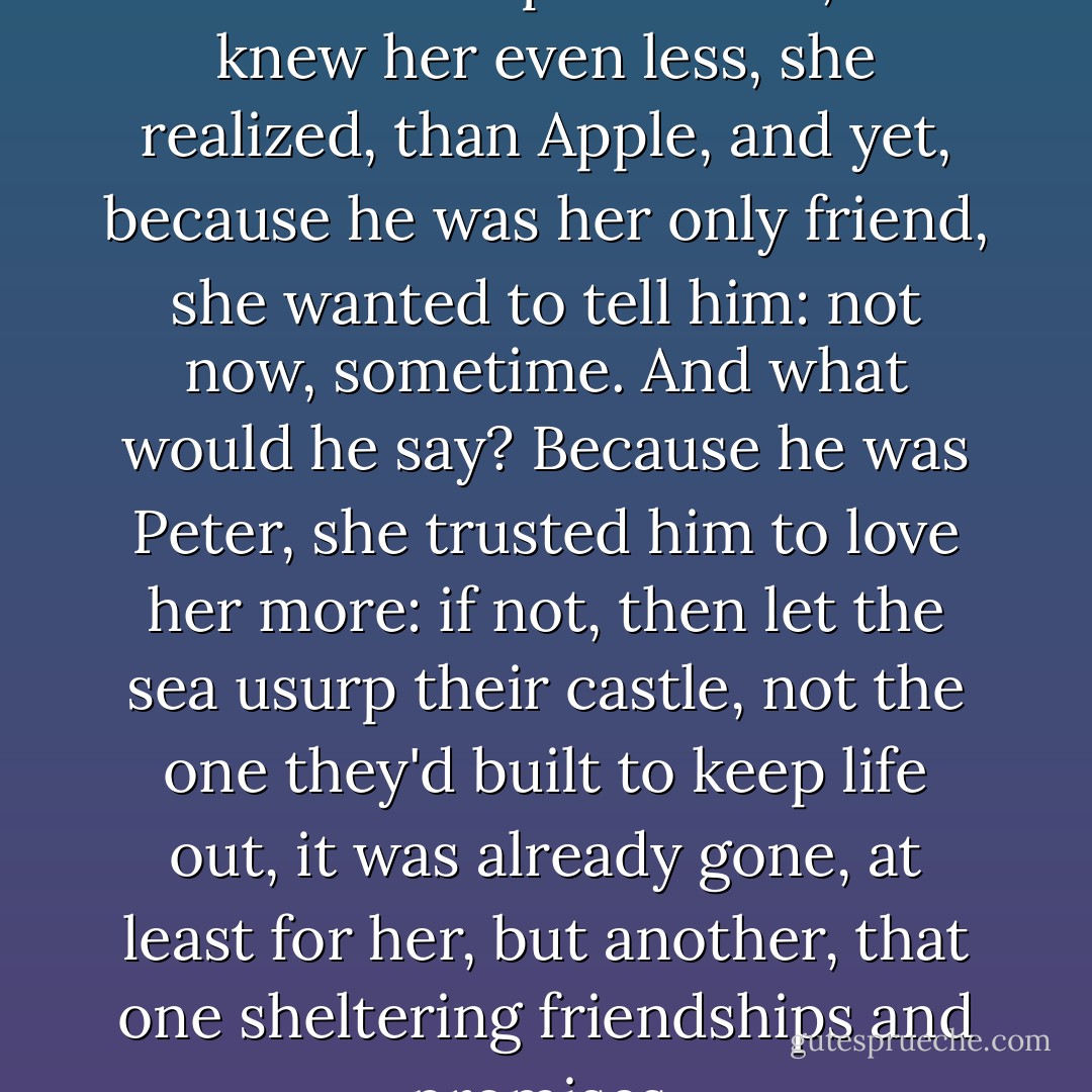 Grady for an instant felt the oddest loss: poor Peter, he knew her even less, she realized, than Apple, and yet, because he was her only friend, she wanted to tell him: not now, sometime. And what would he say? Because he was Peter, she trusted him to love her more: if not, then let the sea usurp their castle, not the one they'd built to keep life out, it was already gone, at least for her, but another, that one sheltering friendships and promises. - Truman Capote