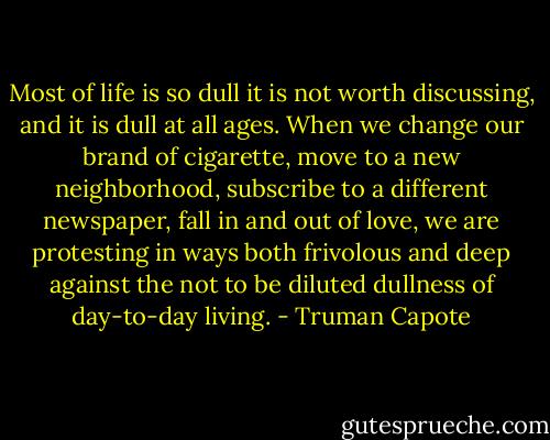 Most of life is so dull it is not worth discussing, and it is dull at all ages. When we change our brand of cigarette, move to a new neighborhood, subscribe to a different newspaper, fall in and out of love, we are protesting in ways both frivolous and deep against the not to be diluted dullness of day-to-day living. - Truman Capote