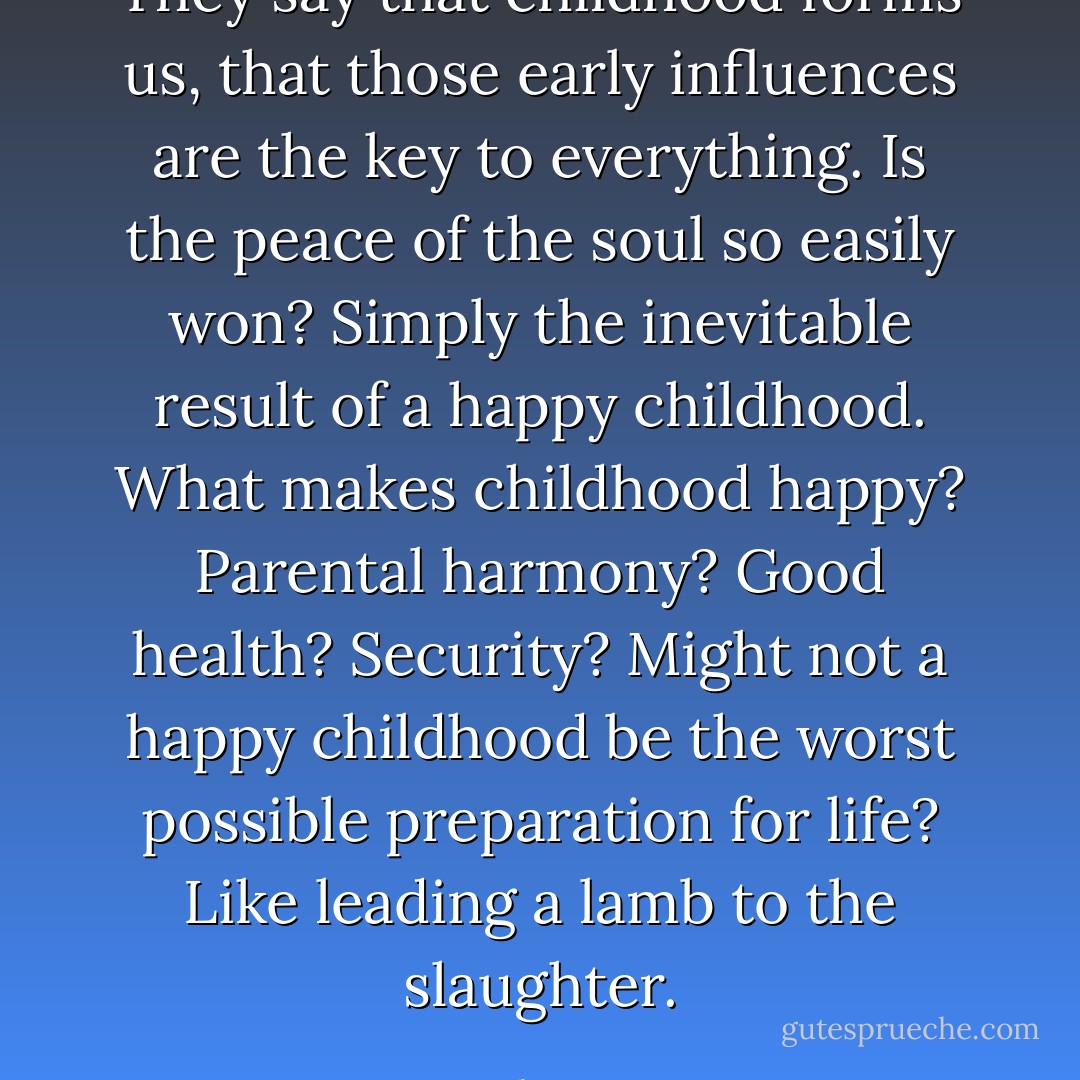 They say that childhood forms us, that those early influences are the key to everything. Is the peace of the soul so easily won? Simply the inevitable result of a happy childhood. What makes childhood happy? Parental harmony? Good health? Security? Might not a happy childhood be the worst possible preparation for life? Like leading a lamb to the slaughter. - Josephine Hart