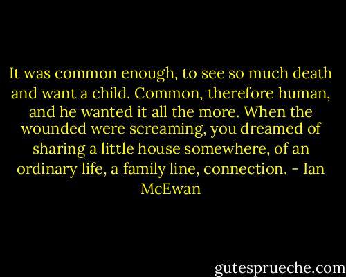 It was common enough, to see so much death and want a child. Common, therefore human, and he wanted it all the more. When the wounded were screaming, you dreamed of sharing a little house somewhere, of an ordinary life, a family line, connection. - Ian McEwan