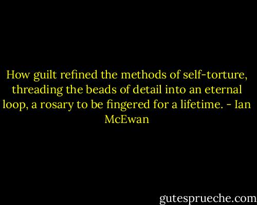 How guilt refined the methods of self-torture, threading the beads of detail into an eternal loop, a rosary to be fingered for a lifetime. - Ian McEwan