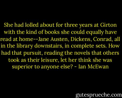 She had lolled about for three years at Girton with the kind of books she could equally have read at home--Jane Austen, Dickens, Conrad, all in the library downstairs, in complete sets. How had that pursuit, reading the novels that others took as their leisure, let her think she was superior to anyone else? - Ian McEwan