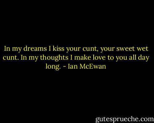 In my dreams I kiss your cunt, your sweet wet cunt. In my thoughts I make love to you all day long. - Ian McEwan