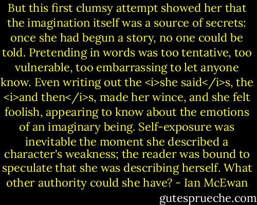 But this first clumsy attempt showed her that the imagination itself was a source of secrets: once she had begun a story, no one could be told. Pretending in words was too tentative, too vulnerable, too embarrassing to let anyone know. Even writing out the <i>she said</i>s, the <i>and then</i>s, made her wince, and she felt foolish, appearing to know about the emotions of an imaginary being. Self-exposure was inevitable the moment she described a character's weakness; the reader was bound to speculate that she was describing herself. What other authority could she have? - Ian McEwan
