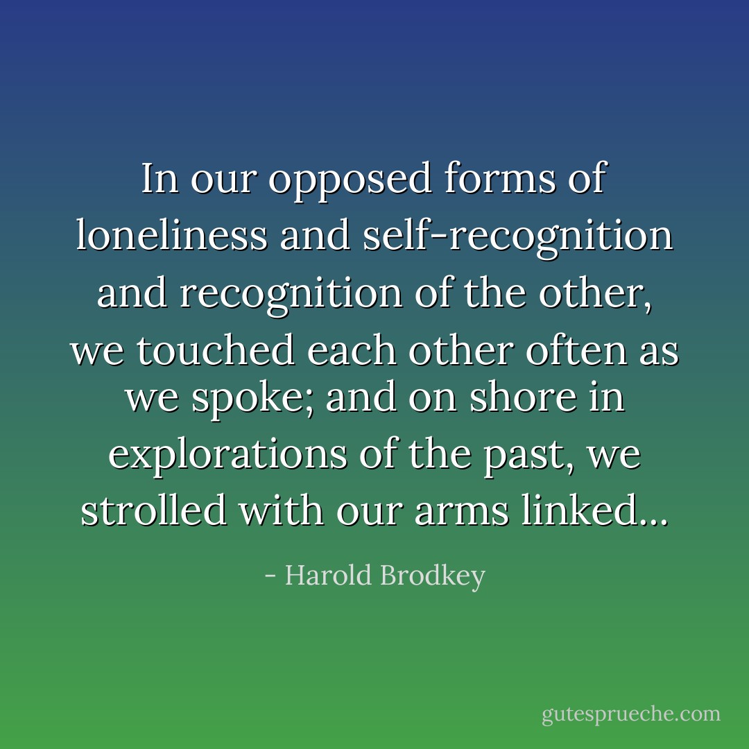 In our opposed forms of loneliness and self-recognition and recognition of the other, we touched each other often as we spoke; and on shore in explorations of the past, we strolled with our arms linked... - Harold Brodkey