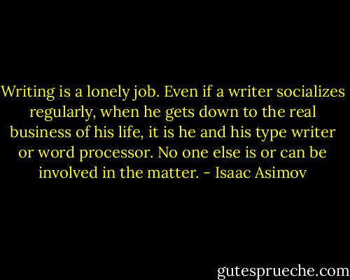 Writing is a lonely job. Even if a writer socializes regularly, when he gets down to the real business of his life, it is he and his type writer or word processor. No one else is or can be involved in the matter. - Isaac Asimov