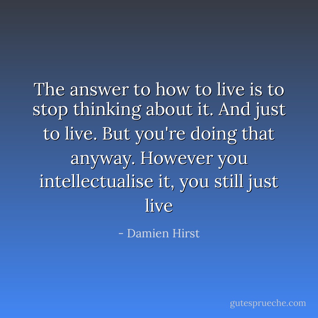 The answer to how to live is to stop thinking about it. And just to live. But you're doing that anyway. However you intellectualise it, you still just live - Damien Hirst