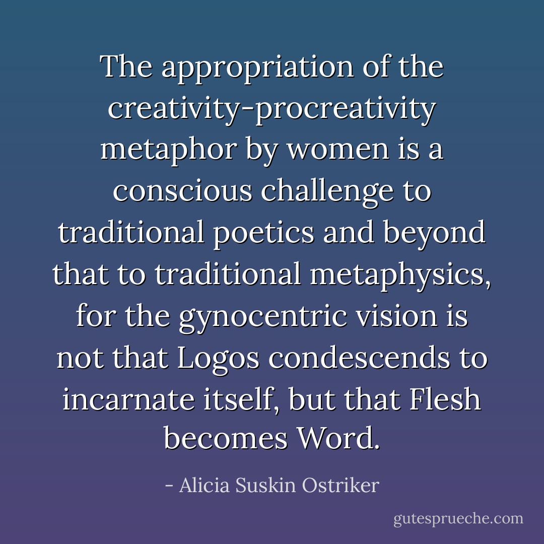 The appropriation of the creativity-procreativity metaphor by women is a conscious challenge to traditional poetics and beyond that to traditional metaphysics, for the gynocentric vision is not that Logos condescends to incarnate itself, but that Flesh becomes Word. - Alicia Suskin Ostriker