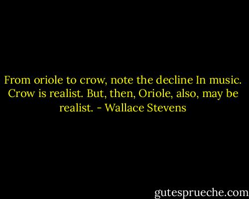 From oriole to crow, note the decline<br />In music. Crow is realist. But, then,<br />Oriole, also, may be realist. - Wallace Stevens