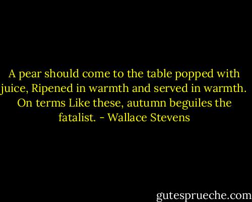 A pear should come to the table popped with juice,<br />Ripened in warmth and served in warmth. On terms<br />Like these, autumn beguiles the fatalist. - Wallace Stevens