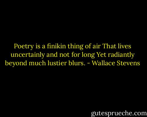 Poetry is a finikin thing of air<br />That lives uncertainly and not for long<br />Yet radiantly beyond much lustier blurs. - Wallace Stevens