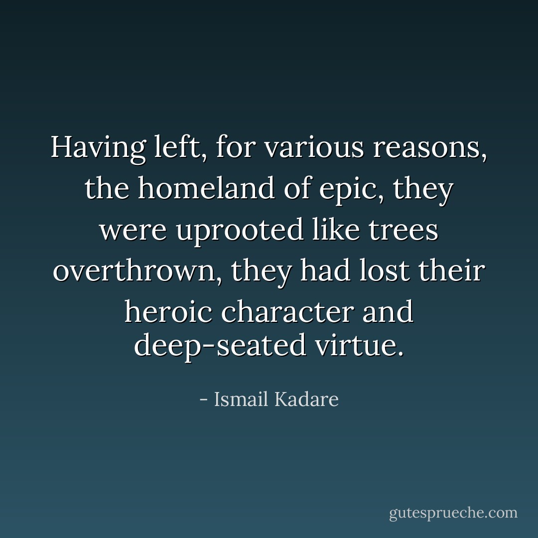 Having left, for various reasons, the homeland of epic, they were uprooted like trees overthrown, they had lost their heroic character and deep-seated virtue. - Ismail Kadare