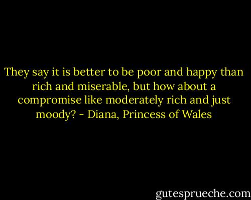 They say it is better to be poor and happy than rich and miserable, but how about a compromise like moderately rich and just moody? - Diana, Princess of Wales