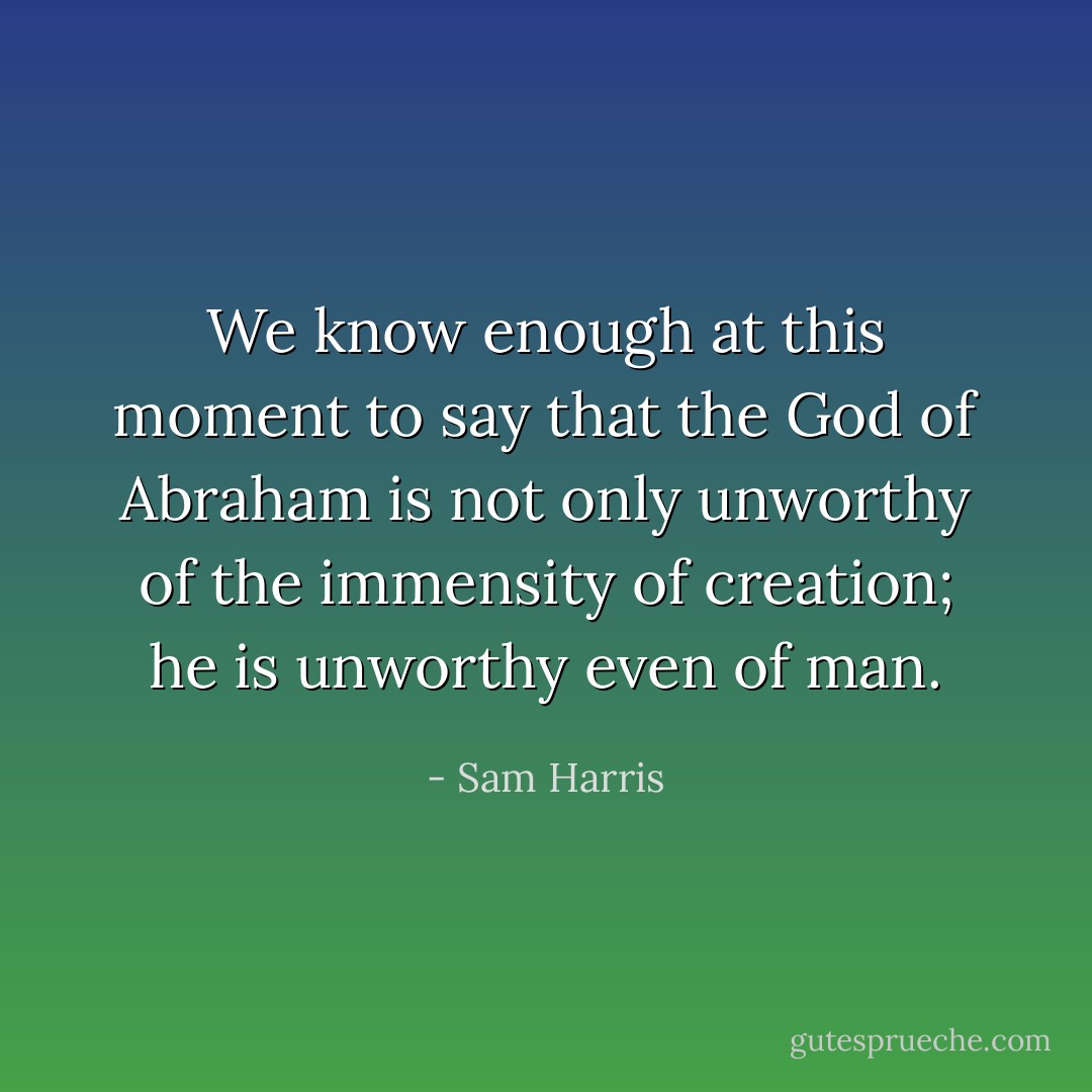 We know enough at this moment to say that the God of Abraham is not only unworthy of the immensity of creation; he is unworthy even of man. - Sam Harris